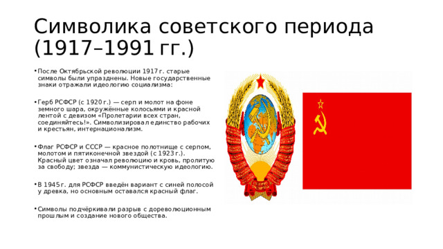 Символика советского периода (1917–1991 гг.) После Октябрьской революции 1917 г. старые символы были упразднены. Новые государственные знаки отражали идеологию социализма: Герб РСФСР (с 1920 г.) — серп и молот на фоне земного шара, окружённые колосьями и красной лентой с девизом «Пролетарии всех стран, соединяйтесь!». Символизировал единство рабочих и крестьян, интернационализм. Флаг РСФСР и СССР — красное полотнище с серпом, молотом и пятиконечной звездой (с 1923 г.). Красный цвет означал революцию и кровь, пролитую за свободу; звезда — коммунистическую идеологию. В 1945 г. для РСФСР введён вариант с синей полосой у древка, но основным оставался красный флаг. Символы подчёркивали разрыв с дореволюционным прошлым и создание нового общества. 