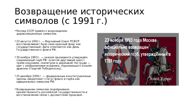 Возвращение исторических символов (с 1991 г.) Распад СССР привёл к возрождению дореволюционных символов: 22 августа 1991 г. — Верховный Совет РСФСР восстанавливает бело‑сине‑красный флаг как государственный. Дата отмечается как День Государственного флага РФ. 30 ноября 1993 г. — указом президента утверждён современный герб РФ: золотой двуглавый орёл с тремя коронами, скипетром и державой. На груди — щит с изображением всадника, поражающего копьём дракона (Георгий Победоносец). 25 декабря 2000 г. — федеральные конституционные законы закрепляют статус флага и герба как официальных символов РФ. Возвращение символов подчёркивало преемственность российской государственности и восстановление связи с досоветским прошлым. 