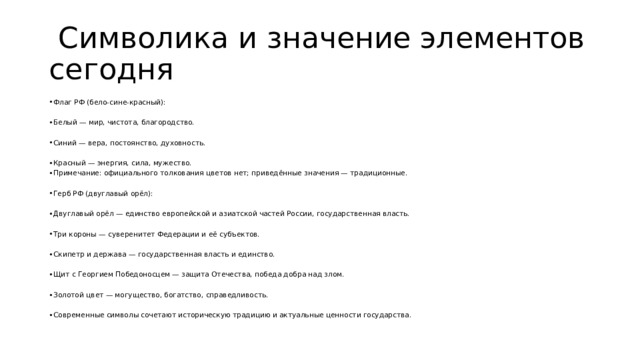  Символика и значение элементов сегодня Флаг РФ (бело‑сине‑красный): Белый — мир, чистота, благородство. Синий — вера, постоянство, духовность. Красный — энергия, сила, мужество. Примечание: официального толкования цветов нет; приведённые значения — традиционные. Герб РФ (двуглавый орёл): Двуглавый орёл — единство европейской и азиатской частей России, государственная власть. Три короны — суверенитет Федерации и её субъектов. Скипетр и держава — государственная власть и единство. Щит с Георгием Победоносцем — защита Отечества, победа добра над злом. Золотой цвет — могущество, богатство, справедливость. Современные символы сочетают историческую традицию и актуальные ценности государства. 