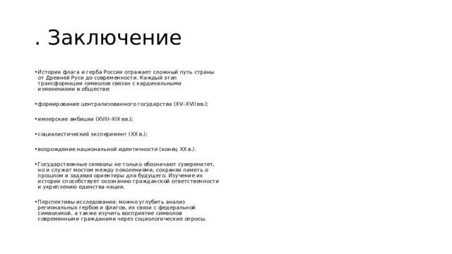 . Заключение История флага и герба России отражает сложный путь страны от Древней Руси до современности. Каждый этап трансформации символов связан с кардинальными изменениями в обществе: формирование централизованного государства (XV–XVII вв.); имперские амбиции (XVIII–XIX вв.); социалистический эксперимент (XX в.); возрождение национальной идентичности (конец XX в.). Государственные символы не только обозначают суверенитет, но и служат мостом между поколениями, сохраняя память о прошлом и задавая ориентиры для будущего. Изучение их истории способствует осознанию гражданской ответственности и укреплению единства нации. Перспективы исследования: можно углубить анализ региональных гербов и флагов, их связи с федеральной символикой, а также изучить восприятие символов современными гражданами через социологические опросы. 