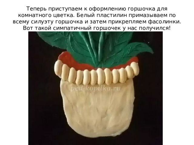 Теперь приступаем к оформлению горшочка для комнатного цветка. Белый пластилин примазываем по всему силуэту горшочка и затем прикрепляем фасолинки. Вот такой симпатичный горшочек у нас получился! 