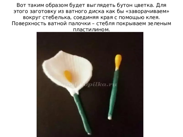 Вот таким образом будет выглядеть бутон цветка. Для этого заготовку из ватного диска как бы «заворачиваем» вокруг стебелька, соединяя края с помощью клея. Поверхность ватной палочки – стебля покрываем зеленым пластилином. 