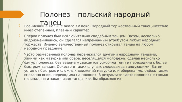 Полонез – польский народный танец Возникший в Польше около XV века. Народный тор­жественный тан­ец-ше­ст­вие имел сте­пен­ный, плавный ха­рак­те­р. Сперва полонез был исключительно свадебным танцем. Затем, несколько видоизменившись, он сделался непременным атрибутом любых народных торжеств. Именно величественный полонез открывал танцы на любом народном празднике. Часто размеренный полонез перемежался другими народными танцами, такими как мазурка или обере: веселящаяся молодёжь, сделав несколько фигур полонеза, без ведома музыкантов ускоряла темп и переходила к более быстрым танцам. Оркестр в таких случаях следовал за танцующими. Затем, устав от быстрых и сложных движений мазурки или оберека, молодёжь также внезапно вновь переходила на полонез. В результате часто полонез не только начинал, но и заканчивал танцы, как бы обрамляя их. 