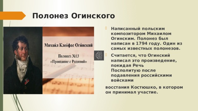 Полонез Огинского Написанный польским композитором Михаилом Огинским. Полонез был написан в 1794 году. Один из самых известных полонезов. Считается, что Огинский написал это произведение, покидая Речь Посполитую после подавления российскими войсками  восстания Костюшко, в котором он принимал участие. 