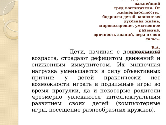 «Я не боюсь ещё и ещё раз повторять:  забота о здоровье – это важнейший  труд воспитателя. От жизнерадостности,  бодрости детей зависит их духовная жизнь,  мировоззрение, умственное развитие,  прочность знаний, вера в свои силы».     В.А. Сухомлинский    Дети, начиная с дошкольного возраста, страдают дефицитом движений и сниженным иммунитетом. Их мышечная нагрузка уменьшается в силу объективных причин: у детей практически нет возможности играть в подвижные игры во время прогулки, да и некоторые родители чрезмерно увлекаются интеллектуальным развитием своих детей (компьютерные игры, посещение разнообразных кружков). 