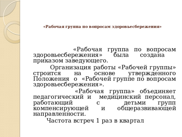  «Рабочая группа по вопросам здоровьесбережения»      «Рабочая группа по вопросам здоровьесбережения» была создана приказом заведующего.  Организация работы «Рабочей группы» строится на основе утвержденного Положения о «Рабочей группе по вопросам здоровьесбережения».  «Рабочая группа» объединяет педагогический и медицинский персонал, работающий с детьми групп компенсирующей и общеразвивающей направленности.  Частота встреч 1 раз в квартал 