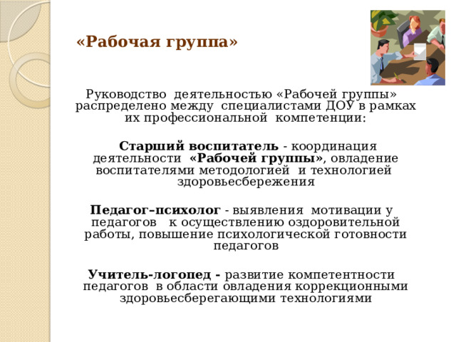  «Рабочая группа»    Руководство деятельностью «Рабочей группы» распределено между специалистами ДОУ в рамках их профессиональной компетенции:   Старший воспитатель - координация деятельности «Рабочей группы» , овладение воспитателями методологией и технологией здоровьесбережения  Педагог–психолог - выявления мотивации у педагогов  к  осуществлению оздоровительной работы, повышение психологической готовности педагогов Учитель-логопед - развитие компетентности педагогов в области овладения коррекционными здоровьесберегающими технологиями 