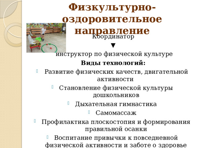 Физкультурно-оздоровительное направление Координатор ▼  инструктор по физической культуре Виды технологий:  Развитие физических качеств, двигательной активности Становление физической культуры дошкольников Дыхательная гимнастика Самомассаж Профилактика плоскостопия и формирования правильной осанки Воспитание привычки к повседневной физической активности и заботе о здоровье Корригирующая, ортопедическая гимнастика 