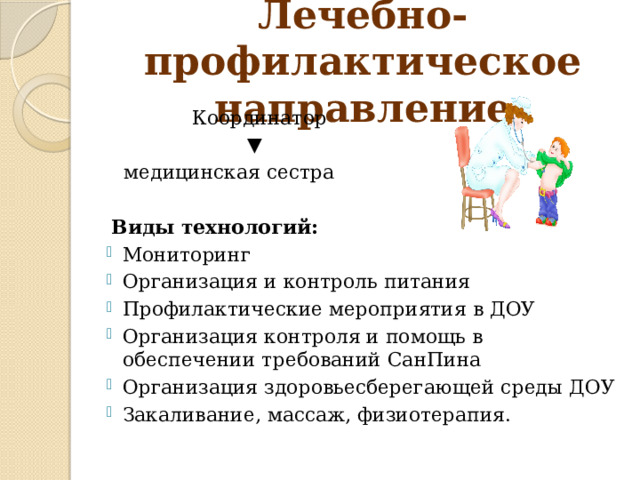 Лечебно-профилактическое направление  Координатор ▼  медицинская сестра  Виды технологий: Мониторинг Организация и контроль питания Профилактические мероприятия в ДОУ Организация контроля и помощь в обеспечении требований СанПина Организация здоровьесберегающей среды ДОУ Закаливание, массаж, физиотерапия. 