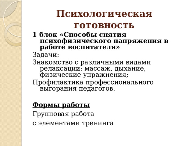 Психологическая готовность 1 блок «Способы снятия психофизического напряжения в работе воспитателя»  Задачи: Знакомство с различными видами релаксации: массаж, дыхание, физические упражнения; Профилактика профессионального выгорания педагогов. Формы работы Групповая работа с элементами тренинга 