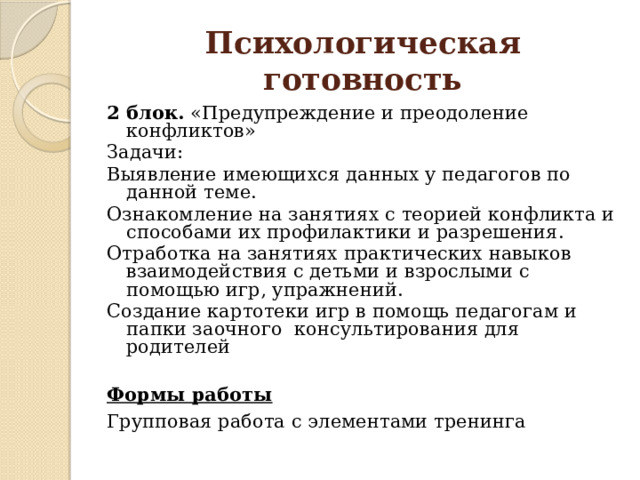 Психологическая готовность 2 блок. «Предупреждение и преодоление конфликтов» Задачи: Выявление имеющихся данных у педагогов по данной теме. Ознакомление на занятиях с теорией конфликта и способами их профилактики и разрешения. Отработка на занятиях практических навыков взаимодействия с детьми и взрослыми с помощью игр, упражнений. Создание картотеки игр в помощь педагогам и папки заочного консультирования для родителей  Формы работы Групповая работа с элементами тренинга 