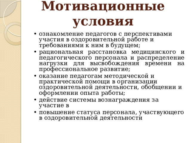 Мотивационные условия   • ознакомление педагогов с перспективами участия в оздоровительной работе и требованиями к ним в будущем; •  рациональная расстановка медицинского и педагогического персонала и распределение нагрузки для высвобождения времени на профессиональное развитие; •  оказание педагогам методической и практической помощи в организации оздоровительной деятельности, обобщении и оформлении опыта работы; •  действие системы вознаграждения за участие в •  повышение статуса персонала, участвующего в оздоровительной деятельности 