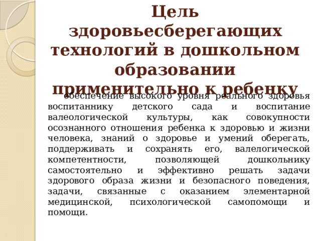 Цель здоровьесберегающих технологий в дошкольном образовании применительно к ребенку  обеспечение высокого уровня реального здоровья воспитаннику детского сада и воспитание валеологической культуры, как совокупности осознанного отношения ребенка к здоровью и жизни человека, знаний о здоровье и умений оберегать, поддерживать и сохранять его, валелогической компетентности, позволяющей дошкольнику самостоятельно и эффективно решать задачи здорового образа жизни и безопасного поведения, задачи, связанные с оказанием элементарной медицинской, психологической самопомощи и помощи. 
