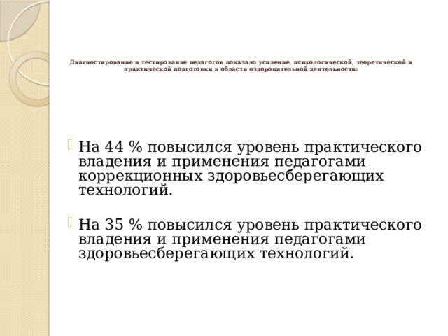 Диагностирование и тестирование педагогов показало усиление психологической, теоретической и практической подготовки в области оздоровительной деятельности:   На 44 % повысился уровень практического владения и применения педагогами коррекционных здоровьесберегающих технологий. На 44 % повысился уровень практического владения и применения педагогами коррекционных здоровьесберегающих технологий. На 44 % повысился уровень практического владения и применения педагогами коррекционных здоровьесберегающих технологий. На 35 % повысился уровень практического владения и применения педагогами здоровьесберегающих технологий. На 35 % повысился уровень практического владения и применения педагогами здоровьесберегающих технологий. На 35 % повысился уровень практического владения и применения педагогами здоровьесберегающих технологий. 