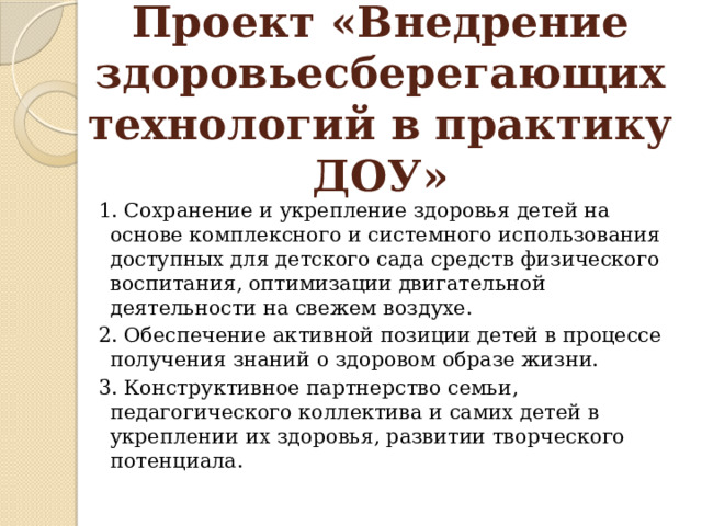 Проект «Внедрение здоровьесберегающих технологий в практику ДОУ» 1. Сохранение и укрепление здоровья детей на основе комплексного и системного использования доступных для детского сада средств физического воспитания, оптимизации двигательной деятельности на свежем воздухе. 2. Обеспечение активной позиции детей в процессе получения знаний о здоровом образе жизни. 3. Конструктивное партнерство семьи, педагогического коллектива и самих детей в укреплении их здоровья, развитии творческого потенциала. 