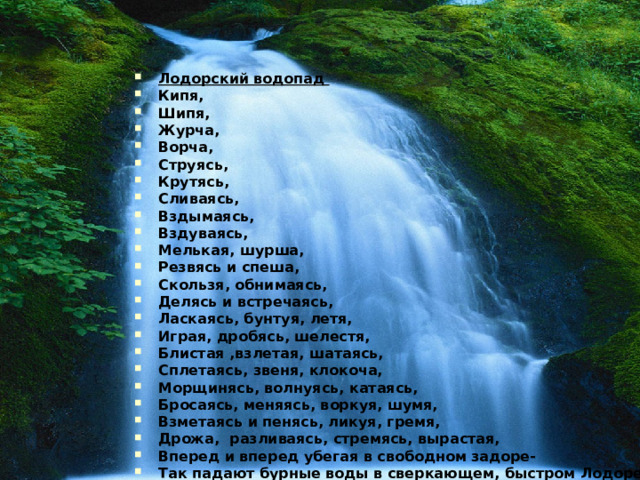 Лодорский водопад Кипя, Шипя, Журча, Ворча, Струясь, Крутясь, Сливаясь, Вздымаясь, Вздуваясь, Мелькая, шурша, Резвясь и спеша, Скользя, обнимаясь, Делясь и встречаясь, Ласкаясь, бунтуя, летя, Играя, дробясь, шелестя, Блистая ,взлетая, шатаясь, Сплетаясь, звеня, клокоча, Морщинясь, волнуясь, катаясь, Бросаясь, меняясь, воркуя, шумя, Взметаясь и пенясь, ликуя, гремя, Дрожа, разливаясь, стремясь, вырастая, Вперед и вперед убегая в свободном задоре- Так падают бурные воды в сверкающем, быстром Лодоре!   