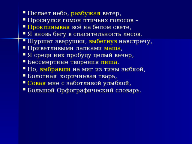Пылает небо, разбужая ветер, Проснулся гомон птичьих голосов – Проклинывая всё на белом свете, Я вновь бегу в спасительность лесов. Шуршат зверушки, выбегнув навстречу, Приветливыми лапками маша , Я среди них пробуду целый вечер, Бессмертные творения пиша . Но, выбравши на миг из тины зыбкой, Болотная коричневая тварь, Совая мне с заботливой улыбкой, Большой Орфографический словарь. 