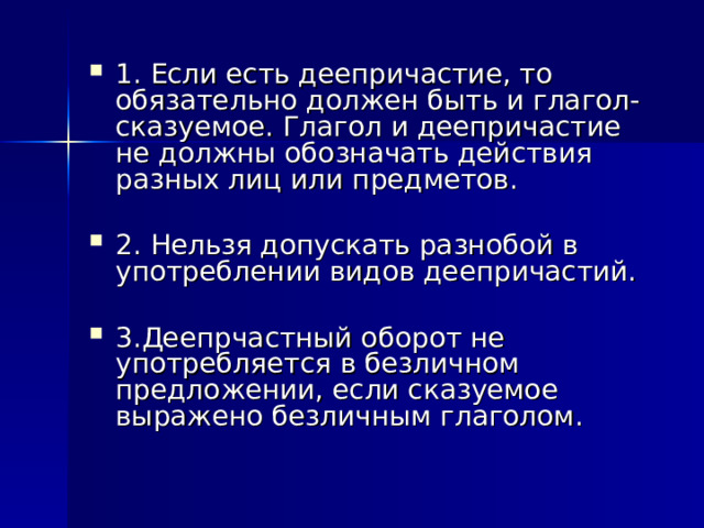 1. Если есть деепричастие, то обязательно должен быть и глагол-сказуемое. Глагол и деепричастие не должны обозначать действия разных лиц или предметов.  2. Нельзя допускать разнобой в употреблении видов деепричастий. 3.Деепрчастный оборот не употребляется в безличном предложении, если сказуемое выражено безличным глаголом. 
