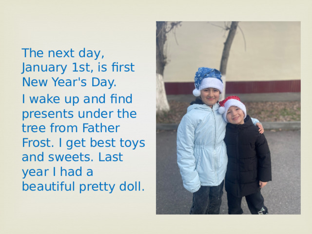 The next day, January 1st, is first New Year's Day. I wake up and find presents under the tree from Father Frost. I get best toys and sweets. Last year I had a beautiful pretty doll. 