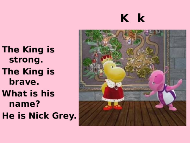 K k The King is strong. The King is brave. What is his name? He is Nick Grey. http://images2.wikia.nocookie.net/__cb20101003105553/thebackyardigansencyclopedia/images/0/04/Ballad_of_Uniqua.jpg http://images1.wikia.nocookie.net/__cb20101228205437/thebackyardigansencyclopedia/images/5/5f/Knights_Are_Strong_And_Brave.jpg  