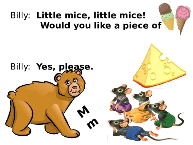 M m Billy: Little mice, little mice!  Would you like a piece of ice? Mice: We would like a piece of  cheese! Billy: Yes, please. 