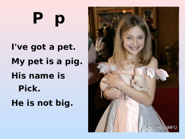 P p I've got a pet. My pet is a pig. His name is Pick. He is not big. http://img002.lazygirls.info/people/dakota_fanning/dakota_fanning_dakota_with_a_small_pig_5sZw5um.sized.jpg http://2.bp.blogspot.com/-5xYzLaK7JjA/TeF75I5WrkI/AAAAAAAAAAc/q0TSe-6sxrM/s1600/pig-thumb.jpg http://www.funny-animals.org/wp-content/funny-animals/the-pig.jpg  