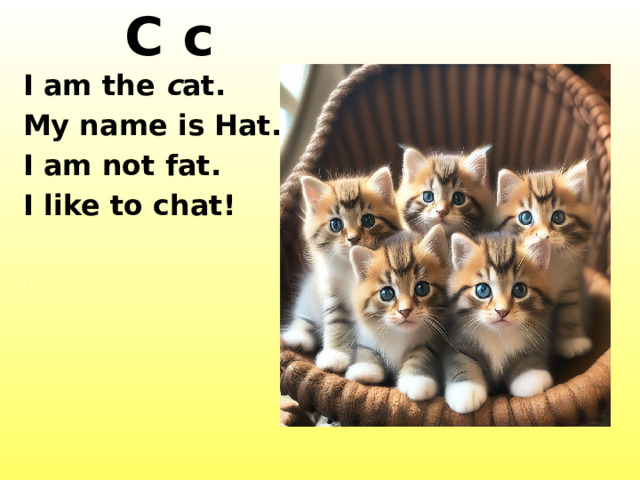 C c I am the c at. My name is Hat. I am not fat. I like to chat! http://images1.fanpop.com/images/photos/2500000/Cat-cats-2533807-1000-800.jpg http://t3.gstatic.com/images?q=tbn:ANd9GcR5-qz0TIFs94YiVgLN_myLs-hPcWD0WkqzUrvMIlOoTT2FnK7hjHsqPukF http://www.wallpapersgo.com/wp-content/uploads/2010/02/3-Cats.jpg  