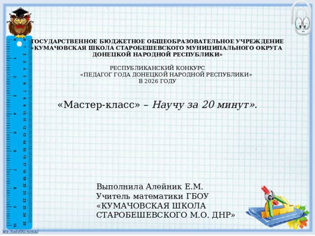  ГОСУДАРСТВЕННОЕ БЮДЖЕТНОЕ ОБЩЕОБРАЗОВАТЕЛЬНОЕ УЧРЕЖДЕНИЕ «КУМАЧОВСКАЯ ШКОЛА СТАРОБЕШЕВСКОГО МУНИЦИПАЛЬНОГО ОКРУГА ДОНЕЦКОЙ НАРОДНОЙ РЕСПУБЛИКИ»   РЕСПУБЛИКАНСКИЙ КОНКУРС  «ПЕДАГОГ ГОДА ДОНЕЦКОЙ НАРОДНОЙ РЕСПУБЛИКИ»  В 2026 ГОДУ   «Мастер-класс» – Научу за 20 минут».   Выполнила Алейник Е.М. Учитель математики ГБОУ «КУМАЧОВСКАЯ ШКОЛА СТАРОБЕШЕВСКОГО М.О. ДНР» 