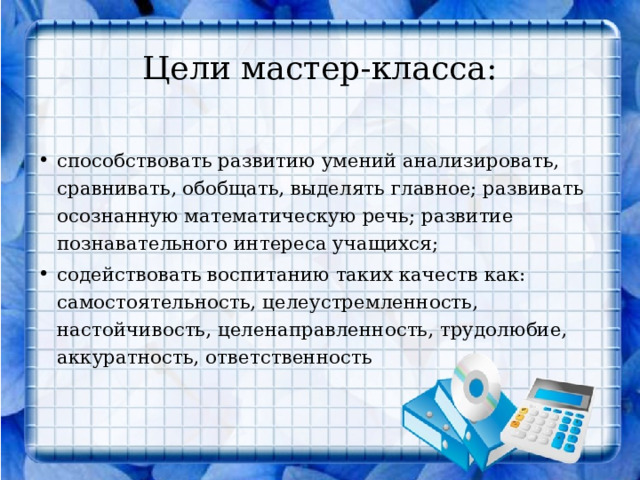 Цели мастер-класса:     способствовать развитию умений анализировать, сравнивать, обобщать, выделять главное; развивать осознанную математическую речь; развитие познавательного интереса учащихся; содействовать воспитанию таких качеств как: самостоятельность, целеустремленность, настойчивость, целенаправленность, трудолюбие, аккуратность, ответственность   