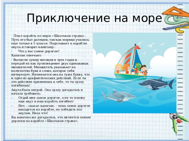 Приключение на море  Плыл корабль по морю «Школьная страна». Путь его был далеким, так-как моряки учились еще только в 5 классе. Подплывает к кораблю акула и говорит капитану: Что у вас самое дорогое? Капитан отвечает: - Вычисли сумму месяцев в трех годах и передай их как произведение двух одинаковых множителей. Множитель указывает на количество букв в слове, которое тебя интересует. Начинается она на туже букву, что и одно из арифметических действий. Если ты это действие применишь к себе, то ты сразу погибнешь! Акула была хитрой. Она сразу догадалась и начала требовать: Отдай мне самое дорогое, а не то позову еще акул и ваш корабль погибнет Нет, - сказал капитан. – пока самое дорогое находится на корабле, не победить нас акулам. Низа что! Вы конечно же догадались, что является самым дорогим на корабле «Школьная страна». 