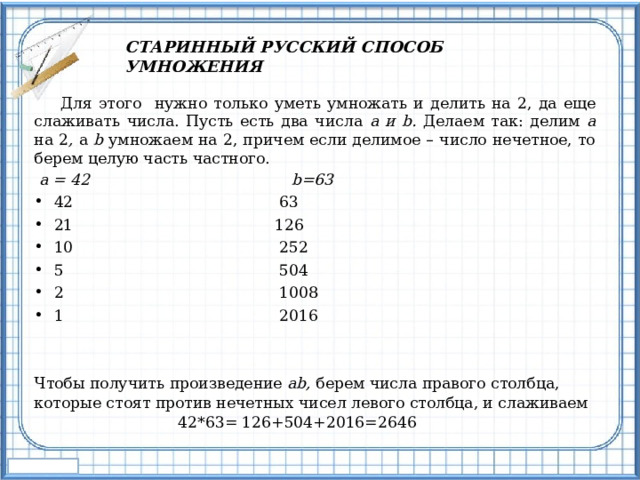 СТАРИННЫЙ РУССКИЙ СПОСОБ УМНОЖЕНИЯ  Для этого нужно только уметь умножать и делить на 2, да еще слаживать числа. Пусть есть два числа a и b. Делаем так: делим a на 2 , а b умножаем на 2, причем если делимое – число нечетное, то берем целую часть частного.  a = 42 b=63 42 63 21 126 10 252 5 504 2 1008 1 2016 Чтобы получить произведение ab, берем числа правого столбца, которые стоят против нечетных чисел левого столбца, и слаживаем 42*63= 126+504+2016=2646 