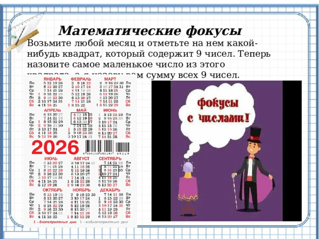 Математические фокусы Возьмите любой месяц и отметьте на нем какой-нибудь квадрат, который содержит 9 чисел. Теперь назовите самое маленькое число из этого квадрата, а я назову вам сумму всех 9 чисел. 