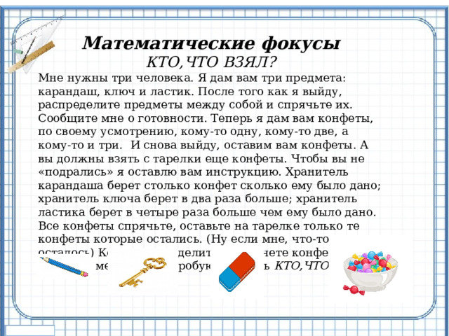 Математические фокусы КТО,ЧТО ВЗЯЛ? Мне нужны три человека. Я дам вам три предмета: карандаш, ключ и ластик. После того как я выйду, распределите предметы между собой и спрячьте их. Сообщите мне о готовности. Теперь я дам вам конфеты, по своему усмотрению, кому-то одну, кому-то две, а кому-то и три. И снова выйду, оставим вам конфеты. А вы должны взять с тарелки еще конфеты. Чтобы вы не «подрались» я оставлю вам инструкцию. Хранитель карандаша берет столько конфет сколько ему было дано; хранитель ключа берет в два раза больше; хранитель ластика берет в четыре раза больше чем ему было дано. Все конфеты спрячьте, оставьте на тарелке только те конфеты которые остались. (Ну если мне, что-то осталось) Когда распределите и спрячете конфеты, позовите меня. И я попробую отгадать КТО,ЧТО ВЗЯЛ? 