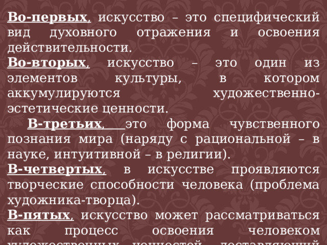 Во-первых , искусство – это специфический вид духовного отражения и освоения действительности. Во-вторых , искусство – это один из элементов культуры, в котором аккумулируются художественно-эстетические ценности.  В-третьих , это форма чувственного познания мира (наряду с рациональной – в науке, интуитивной – в религии). В-четвертых , в искусстве проявляются творческие способности человека (проблема художника-творца). В-пятых , искусство может рассматриваться как процесс освоения человеком художественных ценностей, доставляющий ему удовольствие, наслаждение (проблема восприятия и понимания искусства). 