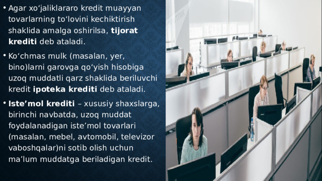 Agar xo‘jaliklararo kredit muayyan tovarlarning to‘lovini kechiktirish shaklida amalga oshirilsa, tijorat krediti deb ataladi. Ko‘chmas mulk (masalan, yer, bino)larni garovga qo‘yish hisobiga uzoq muddatli qarz shaklida beriluvchi kredit ipoteka krediti deb ataladi. Iste’mol krediti – xususiy shaxslarga, birinchi navbatda, uzoq muddat foydalanadigan iste’mol tovarlari (masalan, mebel, avtomobil, televizor vaboshqalar)ni sotib olish uchun ma’lum muddatga beriladigan kredit. 