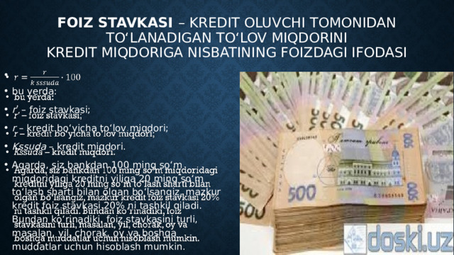 Foiz stavkasi – kredit oluvchi tomonidan to‘lanadigan to‘lov miqdorini  kredit miqdoriga nisbatining foizdagi ifodasi   bu yerda: r ʹ – foiz stavkasi; r – kredit bo‘yicha to‘lov miqdori; Kssuda – kredit miqdori. Agarda, siz bankdan 100 ming so‘m miqdoridagi kreditni yiliga 20 ming so‘m to‘lash sharti bilan olgan bo‘lsangiz, mazkur kredit foiz stavkasi 20% ni tashkil qiladi. Bundan ko‘rinadiki, foiz stavkasini turli, masalan, yil, chorak, oy va boshqa muddatlar uchun hisoblash mumkin. 