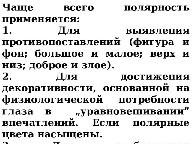 Чаще всего полярность применяется: 1. Для выявления противопоставлений (фигура и фон; большое и малое; верх и низ; доброе и злое). 2. Для достижения декоративности, основанной на физиологической потребности глаза в „уравновешивании” впечатлений. Если полярные цвета насыщены. 3. Для изображения конфликтности, напряженности, драматизма или трагизма.  