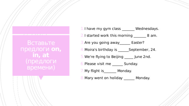I have my gym class _______ Wednesdays. I started work this morning _______ 8 am. Are you going away______ Easter? Moira's birthday is ______September, 24. We're flying to Beijing _____ June 2nd. Please visit me ______ Sunday. My flight is_______ Monday. Mary went on holiday ______ Monday. Вставьте предлоги on, in, at (предлоги времени) 