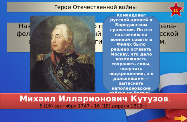 Герои Отечественной войны 10 Командовал русской армией в Бородинском сражении. По его настоянию на военном совете в Филях было решено оставить Москву, что дало возможность сохранить силы, получить подкрепления, а в дальнейшем — вытеснить наполеоновские войска из России.. Назовите имя русского полководца, генерала-фельдмаршала, который был первым в русской армии полным георгиевским кавалером.  Михаил Илларионович Кутузов . 5 (16) сентября 1747 - 16 (18) апреля 1813гг 13 