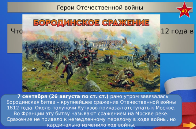 Герои Отечественной войны 40 Что произошло 7 сентября (26 августа) 1812 года  в 125 км к западу от Москвы?    7 сентября (26 августа по ст. ст.)  рано утром завязалась Бородинская битва – крупнейшее сражение Отечественной войны 1812 года. Около полуночи Кутузов приказал отступать к Москве. Во Франции эту битву называют сражением на Москве-реке. Сражение не привело к немедленному перелому в ходе войны, но кардинально изменило ход войны. 16 