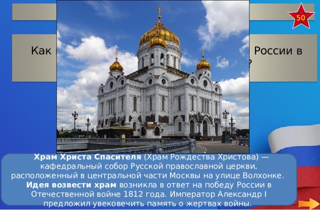 Герои Отечественной войны 50 Как называется собор в честь победы России в Отечественной войне 1812 г?    Храм Христа Спасителя  (Храм Рождества Христова) — кафедральный собор Русской православной церкви, расположенный в центральной части Москвы на улице Волхонке.  Идея возвести храм  возникла в ответ на победу России в Отечественной войне 1812 года. Император Александр I предложил увековечить память о жертвах войны.  17 