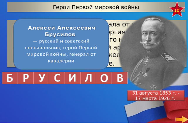 Герои Первой мировой войны 10 Отгадай фамилию генерала от кавалерии, который получил оба «Георгия» в награду за удачное наступление 1914-го на Юго-Западном фронте. Тогда, командуя 8-й армией, он взял без боя Львов и выдержал тяжелое Городокское сражение . 31 августа 1853 г. - 17 марта 1926 г. 18 