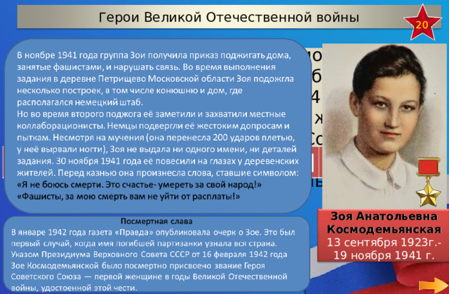Герои Великой Отечественной войны 20 Красноармеец диверсионно-разведывательной группы штаба Западного фронта, заброшенная в 1941 году в немецкий тыл. Стала первой женщиной, удостоенной звания Героя Советского Союза (посмертно) во время Великой Отечественной войны  Зоя Анатольевна Космодемьянская 13 сентября 1923г.- 19 ноября 1941 г.  