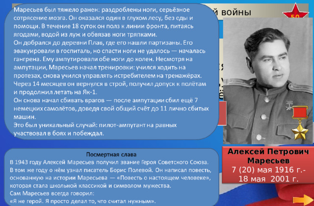 Герои Великой Отечественной войны 50 После ампутации обеих ног , он нашёл в себе мужество вновь вернуться за штурвал боевой машины и сбил в воздушных боях семь вражеских самолётов.  Алексей Петрович Маресьев 7 (20) мая 1916 г.- 18 мая 2001 г.  