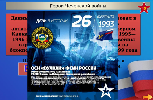 Герои Чеченской войны 40 Данный отряд (с 1998 года отдел) участвовал в составе сводных групп спецназа в антитеррористических операциях на Северном Кавказе в ходе обеих чеченских войн. В 1995—1996 годах во время Первой чеченской войны отряд обеспечивал пропускной режим на блокпостах с Ингушетией. В сентябре 1999 года во время вторжения боевиков в Дагестан освобождал сёла Карамахи и Чабанмахи, захваченные боевиками.   