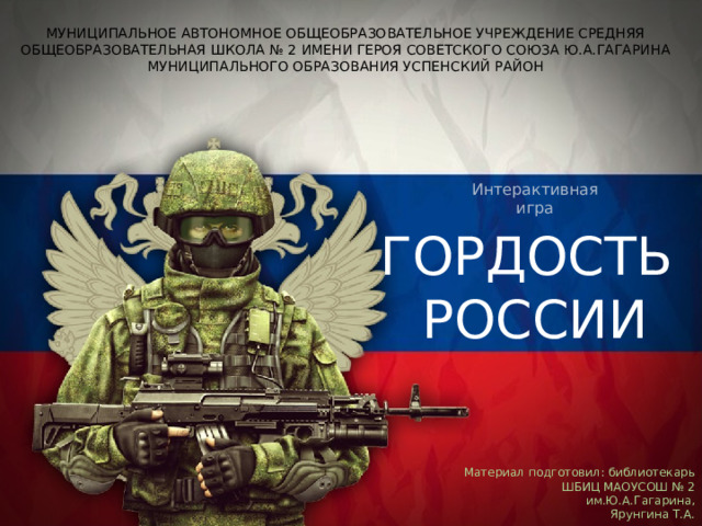 Интерактивная игра МУНИЦИПАЛЬНОЕ АВТОНОМНОЕ ОБЩЕОБРАЗОВАТЕЛЬНОЕ УЧРЕЖДЕНИЕ СРЕДНЯЯ ОБЩЕОБРАЗОВАТЕЛЬНАЯ ШКОЛА № 2 ИМЕНИ ГЕРОЯ СОВЕТСКОГО СОЮЗА Ю.А.ГАГАРИНА МУНИЦИПАЛЬНОГО ОБРАЗОВАНИЯ УСПЕНСКИЙ РАЙОН МУНИЦИПАЛЬНОЕ АВТОНОМНОЕ ОБЩЕОБРАЗОВАТЕЛЬНОЕ УЧРЕЖДЕНИЕ СРЕДНЯЯ ОБЩЕОБРАЗОВАТЕЛЬНАЯ ШКОЛА № 2 ИМЕНИ ГЕРОЯ СОВЕТСКОГО СОЮЗА Ю.А.ГАГАРИНА МУНИЦИПАЛЬНОГО ОБРАЗОВАНИЯ УСПЕНСКИЙ РАЙОН ГОРДОСТЬ РОССИИ Интерактивная игра Материал подготовил: библиотекарь ШБИЦ МАОУСОШ № 2 им.Ю.А.Гагарина,  Ярунгина Т.А. 