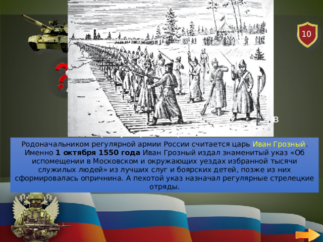 10 СУХОПУТНЫЕ ВОЙСКА   ВОПРОС Кто из царей был родоначальников регулярной армии России? Родоначальником регулярной армии России считается царь Иван Грозный . Именно  1 октября 1550 года  Иван Грозный издал знаменитый указ «Об испомещении в Московском и окружающих уездах избранной тысячи служилых людей» из лучших слуг и боярских детей, позже из них сформировалась опричнина. А пехотой указ назначал регулярные стрелецкие отряды. 