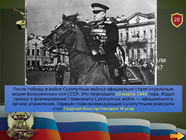 20 СУХОПУТНЫЕ ВОЙСКА   ВОПРОС В каком году Сухопутные войска стали отдельным видом Вооруженных сил? После победы в войне Сухопутные войска официально стали отдельным видом Вооруженных сил СССР. Это произошло 23 марта 1946 года. Издал приказ о формировании Главкомата Сухопутных войск — официального органа управления. Первым главнокомандующим Сухопутными войсками стал Георгий Константинович Жуков 