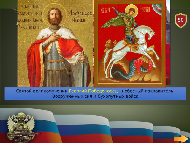 50 СУХОПУТНЫЕ ВОЙСКА   ВОПРОС Назови небесных покровителей Сухопутных войск? Святой благоверный князь Александр Невский - небесный покровитель Сухопутных войск Российской Федерации Святой великомученик Георгий Победоносец - небесный покровитель Вооруженных сил и Сухопутных войск 