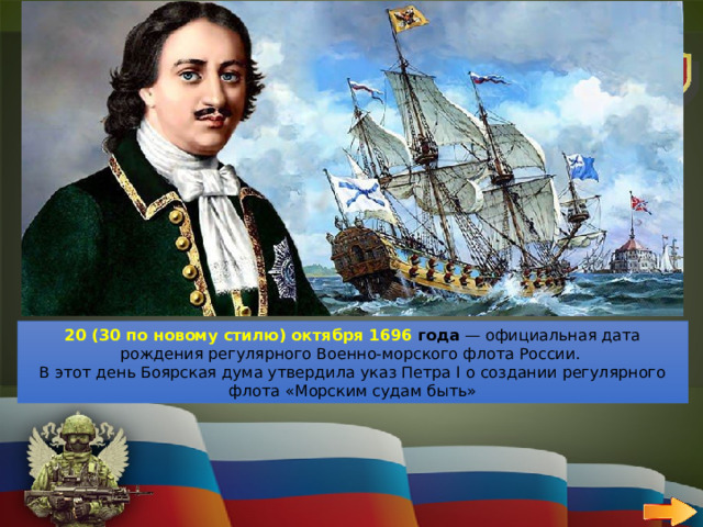 10 ВОЕННО-МОРСКОЙ ФЛОТ   ВОПРОС Назови день основания военно-морского флота 20 (30 по новому стилю) октября 1696 года  — официальная дата рождения регулярного Военно-морского флота России.  В этот день Боярская дума утвердила указ Петра I о создании регулярного флота «Морским судам быть» 